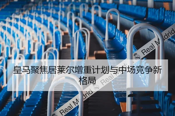 皇马聚焦居莱尔增重计划与中场竞争新格局
